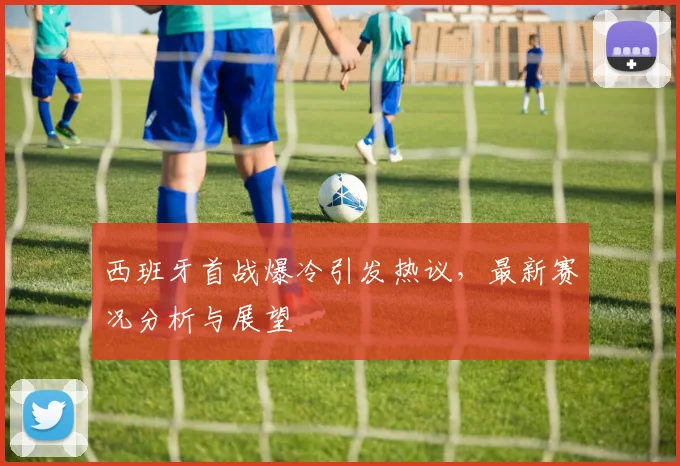西班牙首战爆冷引发热议,最新赛况分析与展望