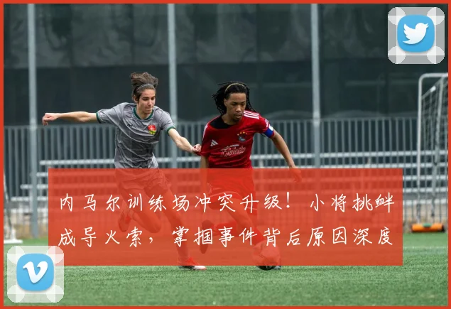 内马尔训练场冲突升级！小将挑衅成导火索，掌掴事件背后原因深度解析