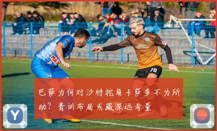 巴萨为何对沙特挖角卡萨多不为所动？青训布局或藏深远考量