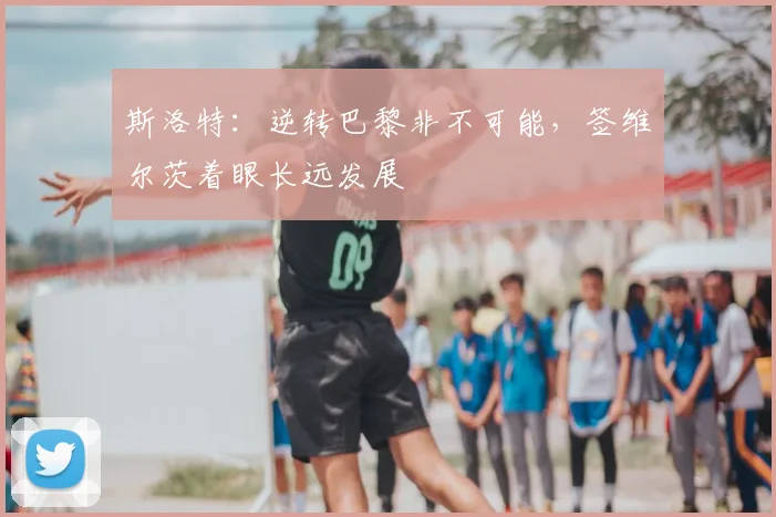 斯洛特：逆转巴黎非不可能，签维尔茨着眼长远发展