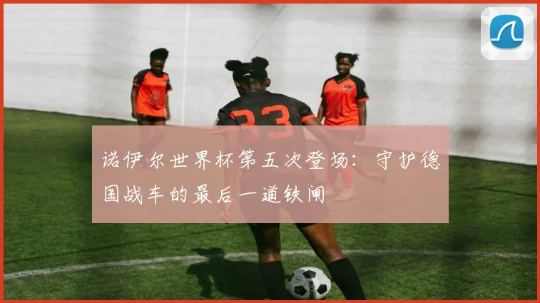 诺伊尔世界杯第五次登场:守护德国战车的最后一道铁闸
