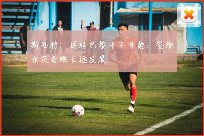 斯洛特:逆转巴黎非不可能,签维尔茨着眼长远发展