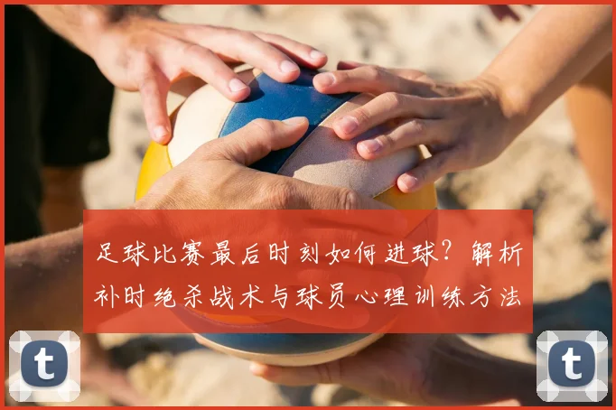 足球比赛最后时刻如何进球？解析补时绝杀战术与球员心理训练方法