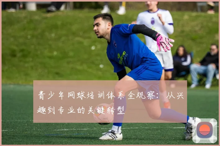 青少年网球培训体系全观察：从兴趣到专业的关键转型