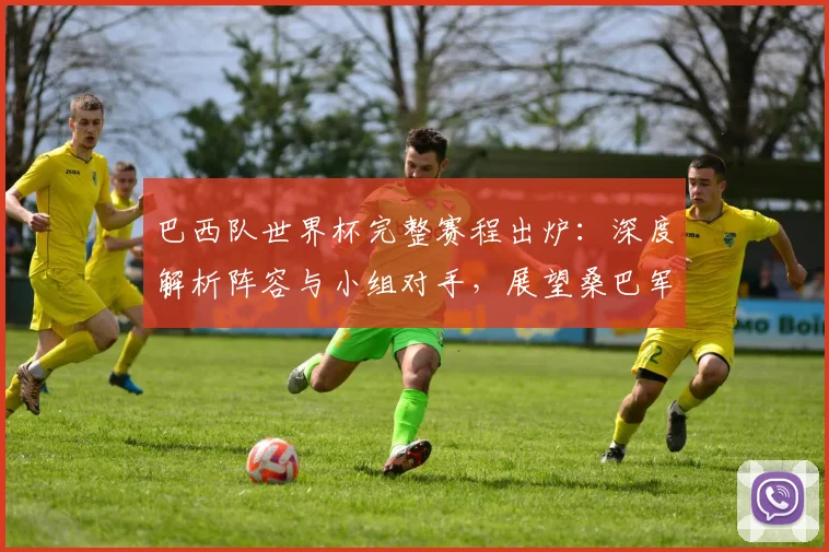 巴西队世界杯完整赛程出炉：深度解析阵容与小组对手，展望桑巴军团夺冠之路